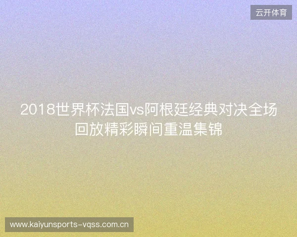 2018世界杯法国vs阿根廷经典对决全场回放精彩瞬间重温集锦 2018世界杯法国vs阿根廷经典对决全场回放精彩瞬间重温集锦